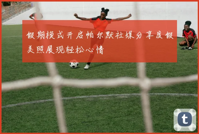 假期模式开启帕尔默社媒分享度假美照展现轻松心情