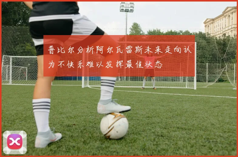 普比尔分析阿尔瓦雷斯未来走向认为不快乐难以发挥最佳状态