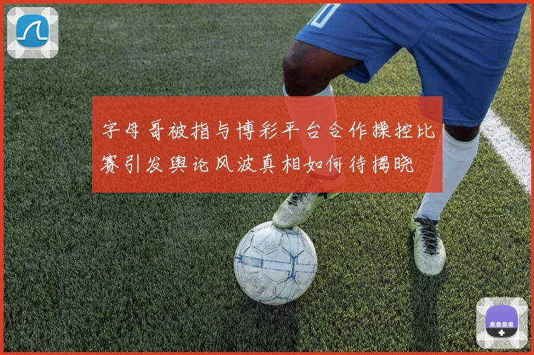 字母哥被指与博彩平台合作操控比赛引发舆论风波真相如何待揭晓