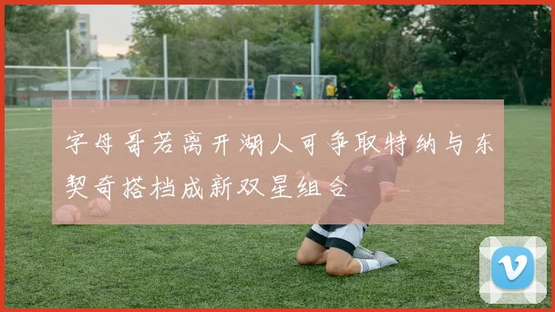 字母哥若离开湖人可争取特纳与东契奇搭档成新双星组合