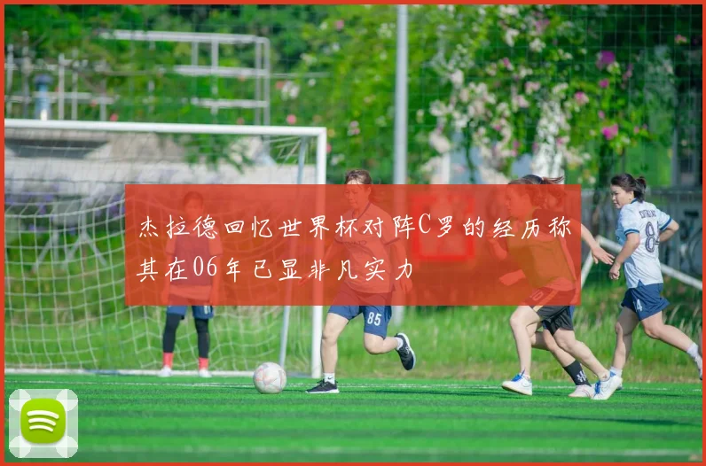 杰拉德回忆世界杯对阵C罗的经历称其在06年已显非凡实力