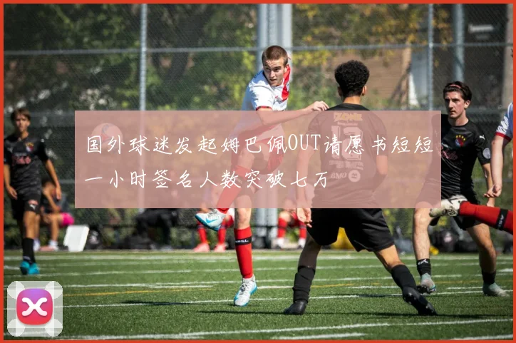 国外球迷发起姆巴佩OUT请愿书短短一小时签名人数突破七万