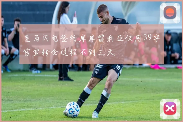 皇马闪电签约库库雷利亚仅用39字官宣转会过程不到三天
