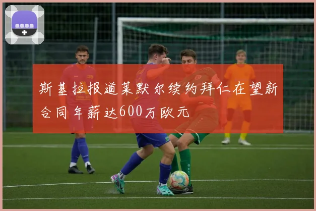 斯基拉报道莱默尔续约拜仁在望新合同年薪达600万欧元