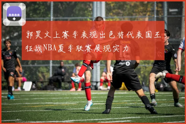 郭昊文上赛季表现出色将代表国王征战NBA夏季联赛展现实力