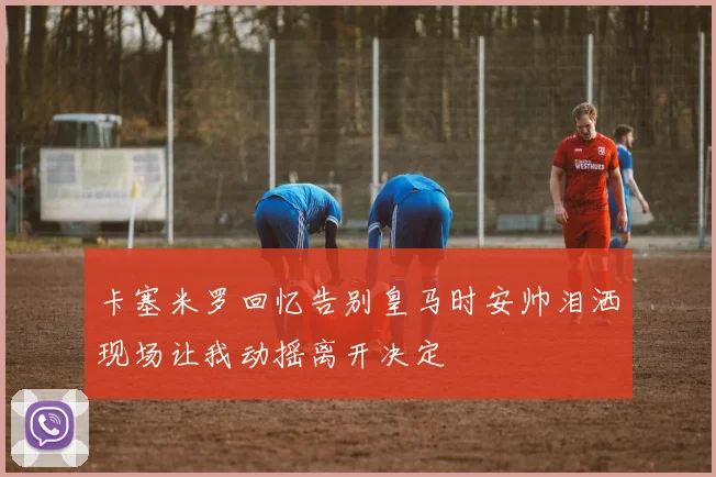 卡塞米罗回忆告别皇马时安帅泪洒现场让我动摇离开决定