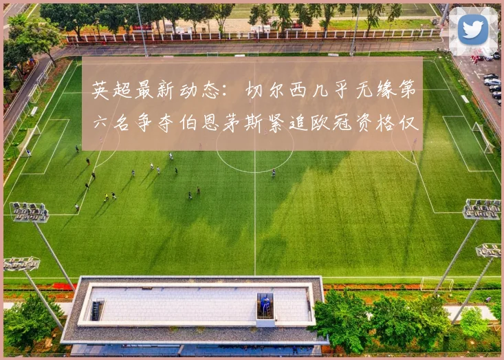 英超最新动态：切尔西几乎无缘第六名争夺伯恩茅斯紧追欧冠资格仅差三分