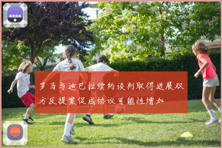 罗马与迪巴拉续约谈判取得进展双方反提案促成协议可能性增加