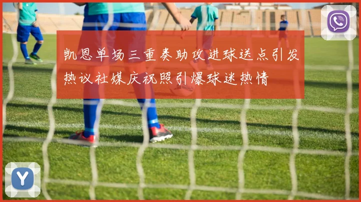 凯恩单场三重奏助攻进球送点引发热议社媒庆祝照引爆球迷热情
