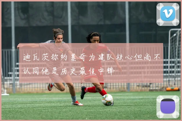 迪瓦茨称约基奇为建队核心但尚不认同他是历史最佳中锋