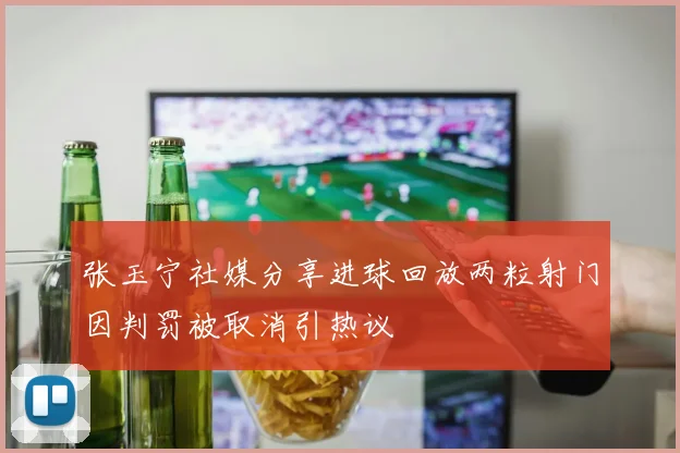 张玉宁社媒分享进球回放两粒射门因判罚被取消引热议