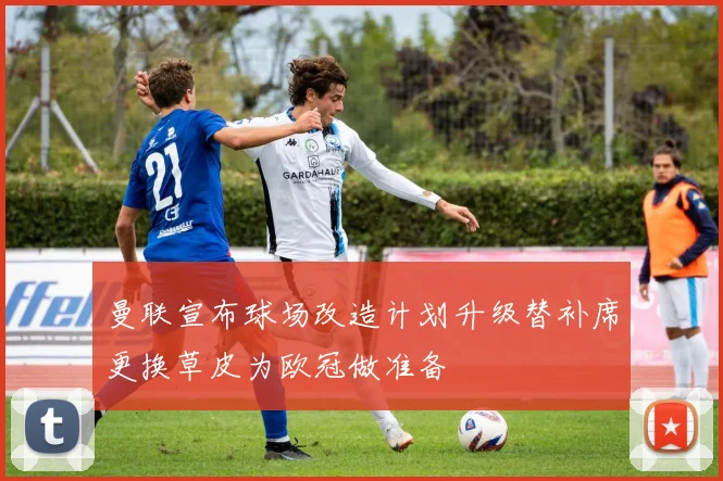 曼联宣布球场改造计划升级替补席更换草皮为欧冠做准备