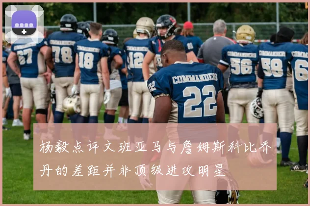 杨毅点评文班亚马与詹姆斯科比乔丹的差距并非顶级进攻明星