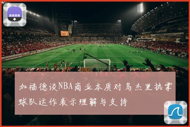 加福德谈NBA商业本质对乌杰里执掌球队运作表示理解与支持