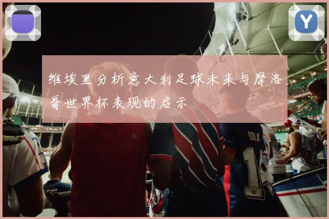 维埃里分析意大利足球未来与摩洛哥世界杯表现的启示