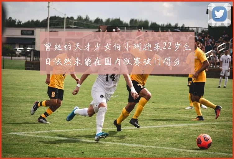曾经的天才少女何小珂迎来22岁生日依然未能在国内联赛破门得分