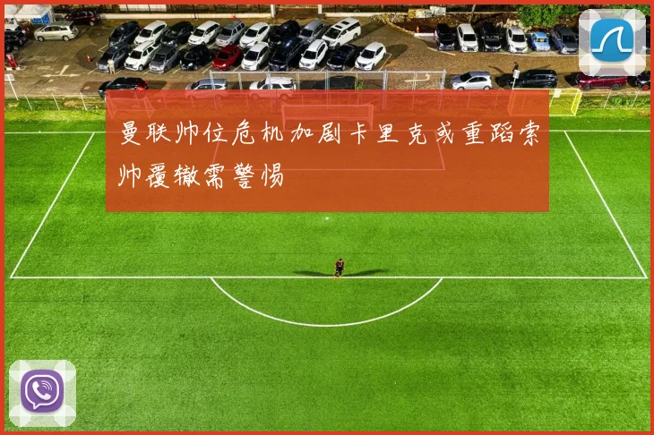 曼联帅位危机加剧卡里克或重蹈索帅覆辙需警惕