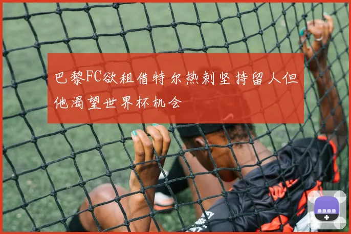 巴黎FC欲租借特尔热刺坚持留人但他渴望世界杯机会