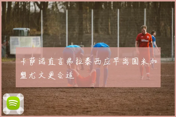 卡萨诺直言弗拉泰西应早离国米加盟尤文更合适