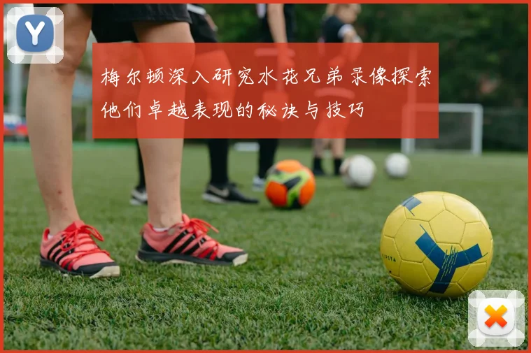 梅尔顿深入研究水花兄弟录像探索他们卓越表现的秘诀与技巧